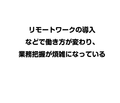 リモートワークの導入などで働き方が変わり、業務把握が煩雑になっている