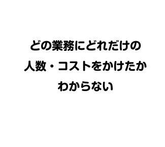 どの業務にどれだけの人数・コストをかけたかわからない