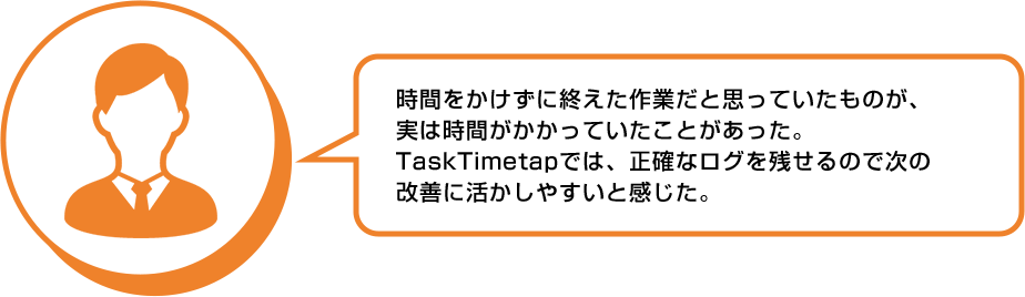 利用者の声：時間をかけずに終えた作業だと思っていたものが、実は時間がかかっていたことがあった。TaskTimeTapでは正確なログを残せるので次の改善に活かしやすいと感じた。